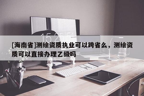 [海南省]測(cè)繪資質(zhì)執(zhí)業(yè)可以跨省么，測(cè)繪資質(zhì)可以直接辦理乙級(jí)嗎