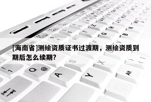 [海南省]測(cè)繪資質(zhì)證書(shū)過(guò)渡期，測(cè)繪資質(zhì)到期后怎么續(xù)期?