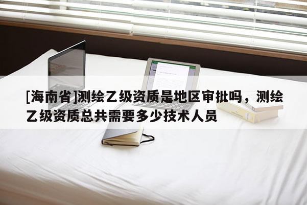 [海南省]測(cè)繪乙級(jí)資質(zhì)是地區(qū)審批嗎，測(cè)繪乙級(jí)資質(zhì)總共需要多少技術(shù)人員