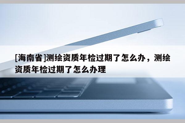 [海南省]測繪資質年檢過期了怎么辦，測繪資質年檢過期了怎么辦理