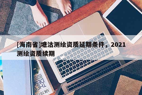 [海南省]塘沽測繪資質延期條件，2021測繪資質續期
