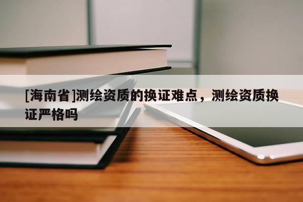 [海南省]測繪資質的換證難點，測繪資質換證嚴格嗎
