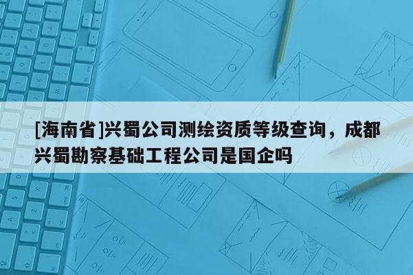 [海南省]興蜀公司測繪資質等級查詢，成都興蜀勘察基礎工程公司是國企嗎