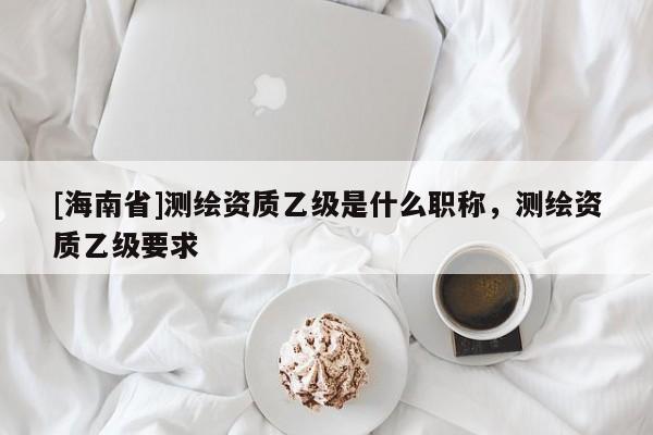[海南省]測繪資質乙級是什么職稱，測繪資質乙級要求