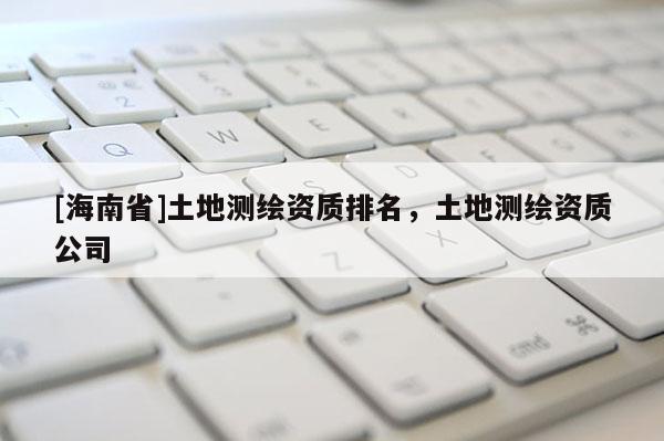 [海南省]土地測繪資質排名，土地測繪資質公司