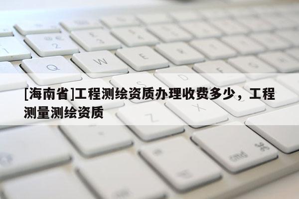 [海南省]工程測繪資質辦理收費多少，工程測量測繪資質