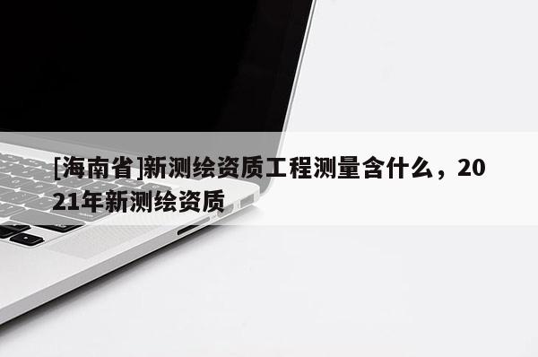 [海南省]新測繪資質工程測量含什么，2021年新測繪資質
