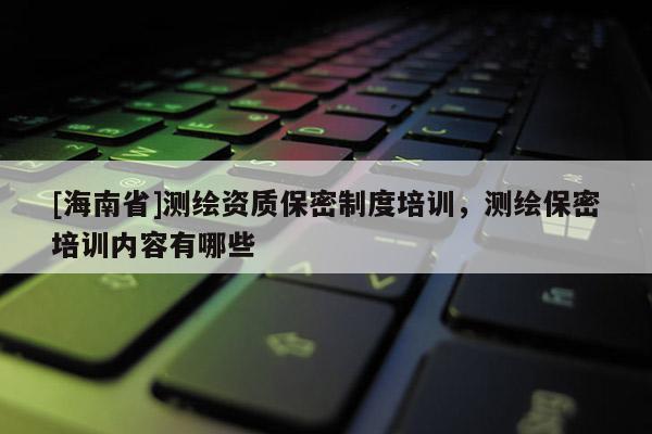 [海南省]測繪資質保密制度培訓，測繪保密培訓內容有哪些