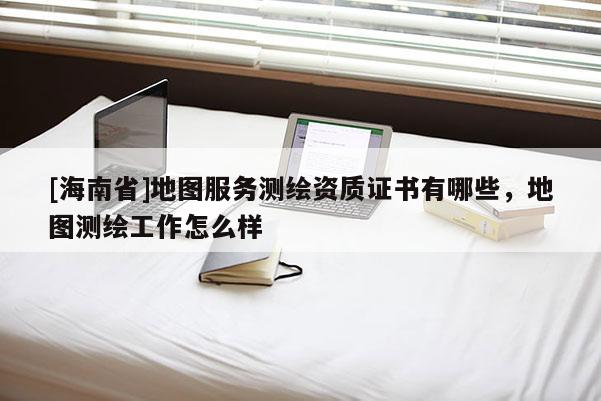 [海南省]地圖服務測繪資質證書有哪些，地圖測繪工作怎么樣