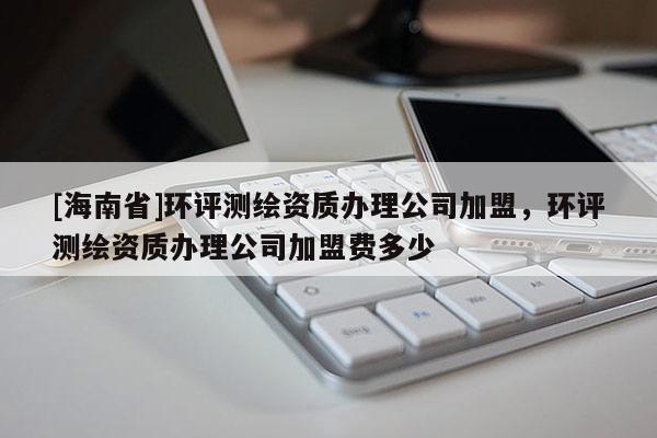 [海南省]環(huán)評(píng)測(cè)繪資質(zhì)辦理公司加盟，環(huán)評(píng)測(cè)繪資質(zhì)辦理公司加盟費(fèi)多少