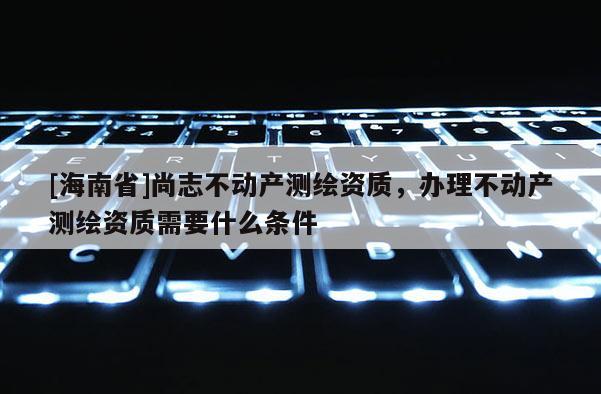 [海南省]尚志不動(dòng)產(chǎn)測(cè)繪資質(zhì)，辦理不動(dòng)產(chǎn)測(cè)繪資質(zhì)需要什么條件