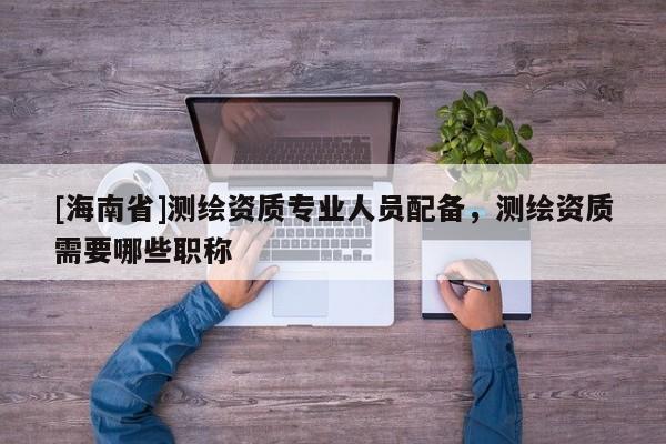 [海南省]測(cè)繪資質(zhì)專業(yè)人員配備，測(cè)繪資質(zhì)需要哪些職稱