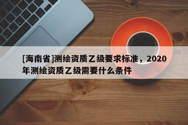 [海南省]測繪資質乙級要求標準，2020年測繪資質乙級需要什么條件
