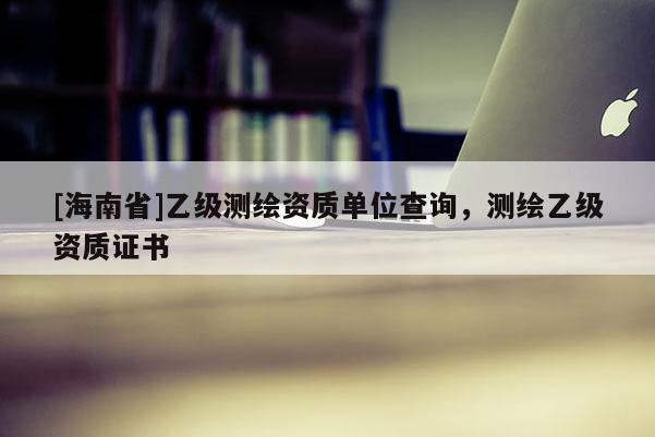 [海南省]乙級測繪資質單位查詢，測繪乙級資質證書