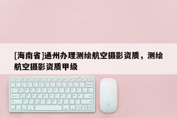 [海南省]通州辦理測繪航空攝影資質，測繪航空攝影資質甲級