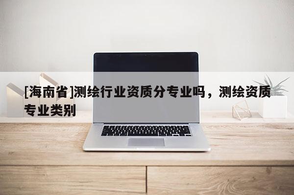 [海南省]測繪行業資質分專業嗎，測繪資質專業類別