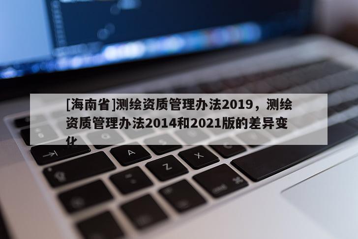 [海南省]測繪資質管理辦法2019，測繪資質管理辦法2014和2021版的差異變化