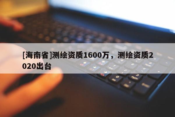 [海南省]測繪資質(zhì)1600萬，測繪資質(zhì)2020出臺