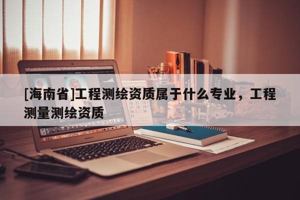 [海南省]工程測繪資質屬于什么專業，工程測量測繪資質