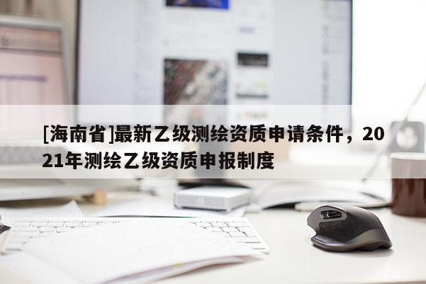 [海南省]最新乙級(jí)測(cè)繪資質(zhì)申請(qǐng)條件，2021年測(cè)繪乙級(jí)資質(zhì)申報(bào)制度