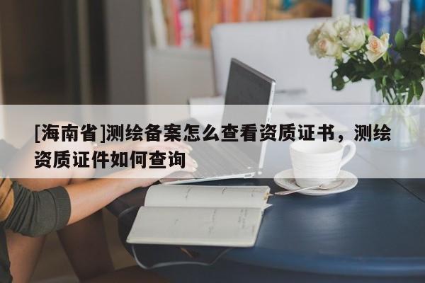 [海南省]測繪備案怎么查看資質證書，測繪資質證件如何查詢