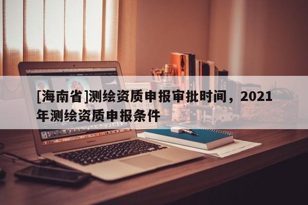[海南省]測(cè)繪資質(zhì)申報(bào)審批時(shí)間，2021年測(cè)繪資質(zhì)申報(bào)條件