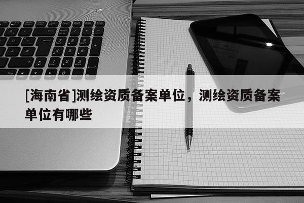 [海南省]測繪資質備案單位，測繪資質備案單位有哪些