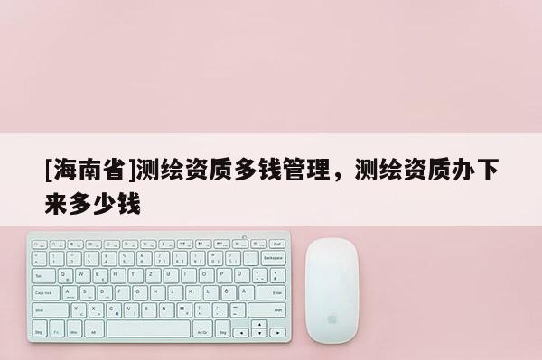 [海南省]測繪資質多錢管理，測繪資質辦下來多少錢