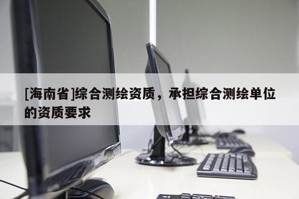 [海南省]綜合測(cè)繪資質(zhì)，承擔(dān)綜合測(cè)繪單位的資質(zhì)要求