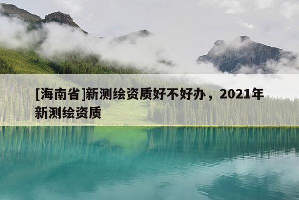 [海南省]新測繪資質(zhì)好不好辦，2021年新測繪資質(zhì)