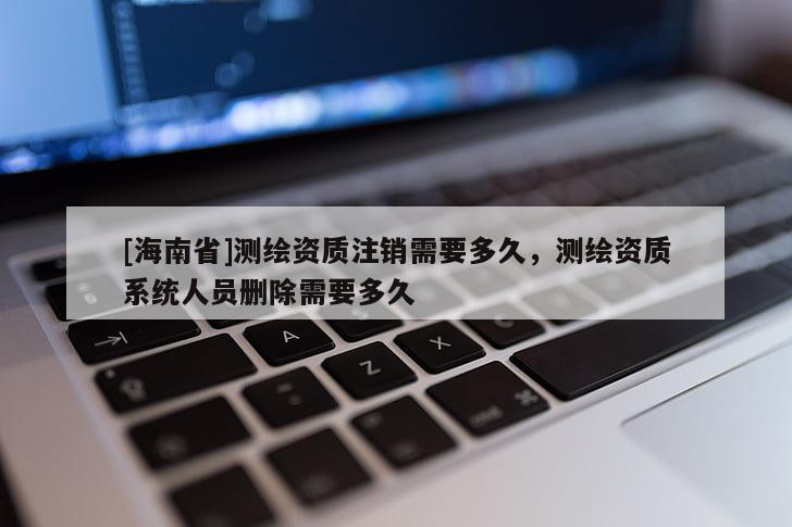 [海南省]測繪資質注銷需要多久，測繪資質系統人員刪除需要多久