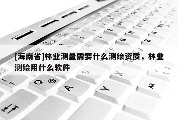 [海南省]林業(yè)測量需要什么測繪資質(zhì)，林業(yè)測繪用什么軟件