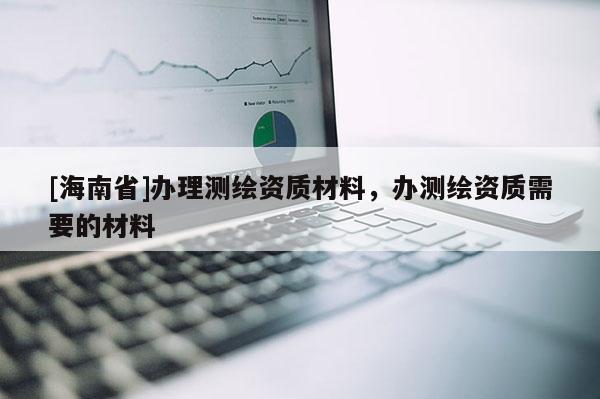 [海南省]辦理測繪資質材料，辦測繪資質需要的材料