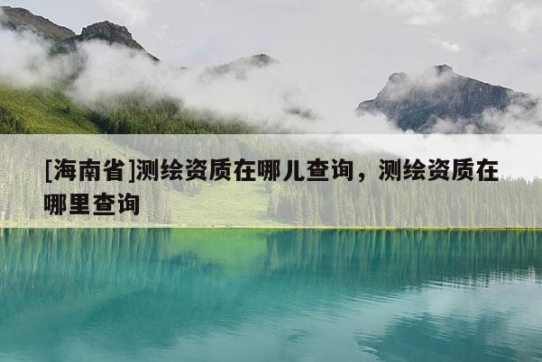 [海南省]測繪資質(zhì)在哪兒查詢，測繪資質(zhì)在哪里查詢