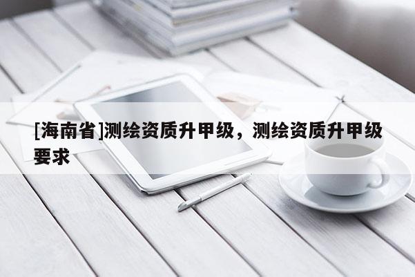[海南省]測繪資質(zhì)升甲級，測繪資質(zhì)升甲級要求