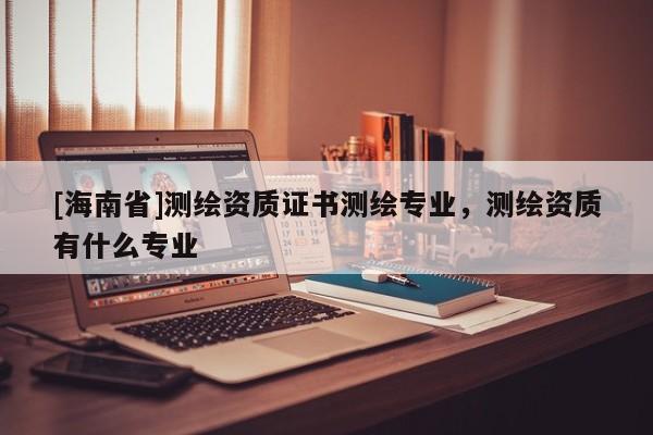 [海南省]測繪資質證書測繪專業，測繪資質有什么專業