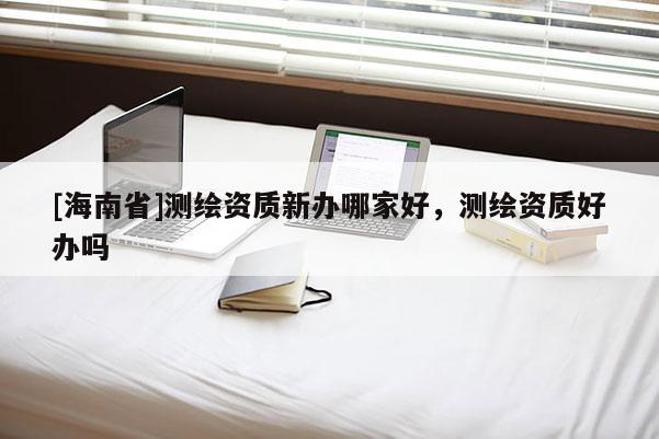 [海南省]測繪資質新辦哪家好，測繪資質好辦嗎