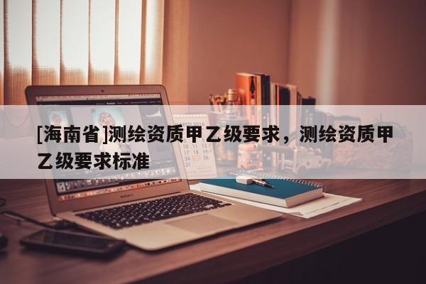 [海南省]測繪資質甲乙級要求，測繪資質甲乙級要求標準