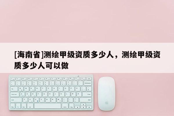 [海南省]測繪甲級資質多少人，測繪甲級資質多少人可以做