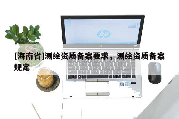 [海南省]測繪資質備案要求，測繪資質備案規定