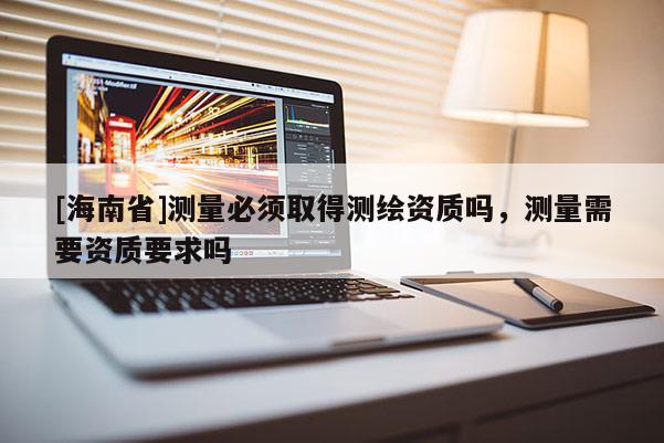 [海南省]測量必須取得測繪資質嗎，測量需要資質要求嗎