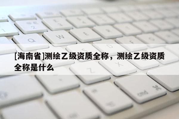 [海南省]測繪乙級資質全稱，測繪乙級資質全稱是什么