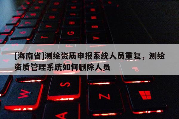 [海南省]測繪資質申報系統人員重復，測繪資質管理系統如何刪除人員
