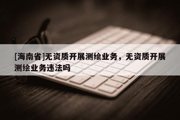 [海南省]無資質開展測繪業務，無資質開展測繪業務違法嗎