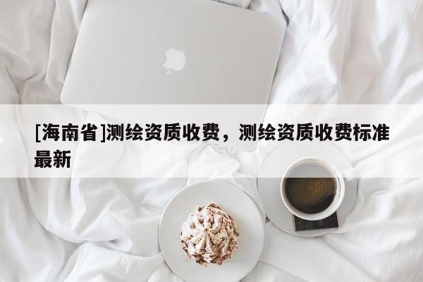 [海南省]測繪資質收費，測繪資質收費標準最新