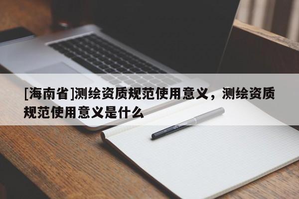 [海南省]測繪資質規范使用意義，測繪資質規范使用意義是什么