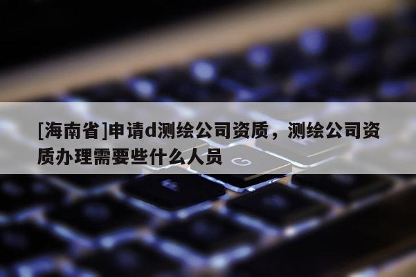 [海南省]申請d測繪公司資質，測繪公司資質辦理需要些什么人員