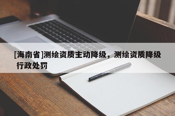 [海南省]測繪資質主動降級，測繪資質降級 行政處罰