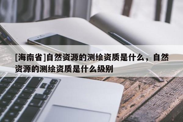 [海南省]自然資源的測繪資質是什么，自然資源的測繪資質是什么級別