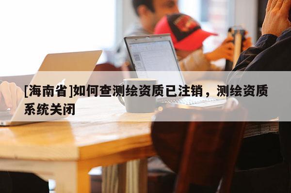 [海南省]如何查測繪資質已注銷，測繪資質系統關閉